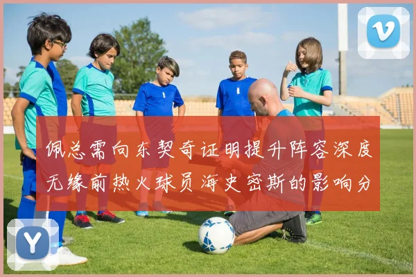 佩总需向东契奇证明提升阵容深度无缘前热火球员海史密斯的影响分析