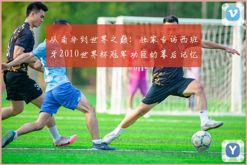 从南非到世界之巅：独家专访西班牙2010世界杯冠军功臣的幕后记忆