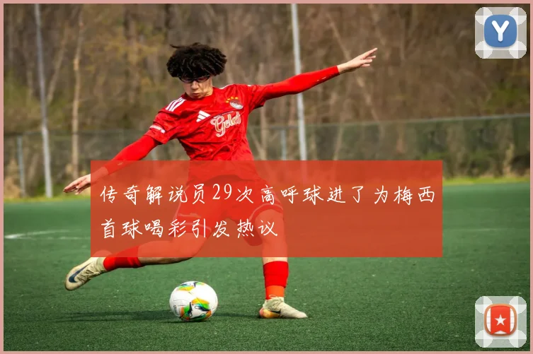 传奇解说员29次高呼球进了为梅西首球喝彩引发热议