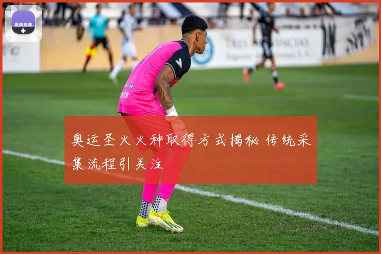 奥运圣火火种取得方式揭秘 传统采集流程引关注