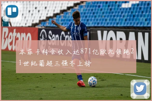 本菲卡转会收入达871亿欧元领跑21世纪葡超三强齐上榜